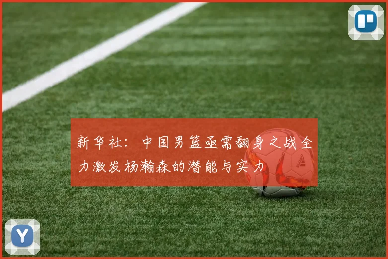 新华社：中国男篮亟需翻身之战全力激发杨瀚森的潜能与实力