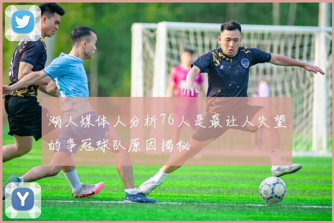 湖人媒体人分析76人是最让人失望的争冠球队原因揭秘
