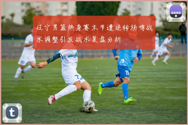 辽宁男篮热身赛末节遭逆转杨鸣战术调整引发战术复盘分析